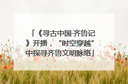 《寻古中国·齐鲁记》开播，“时空穿越”中探寻齐鲁文明脉络
