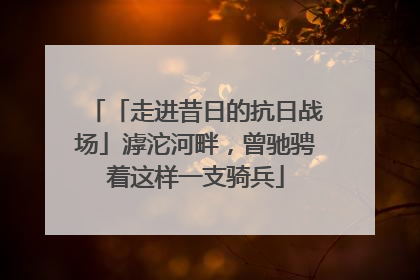 「走进昔日的抗日战场」滹沱河畔，曾驰骋着这样一支骑兵