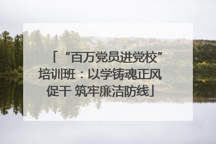 “百万党员进党校”培训班：以学铸魂正风促干 筑牢廉洁防线