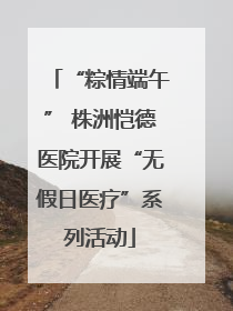 “粽情端午” 株洲恺德医院开展“无假日医疗”系列活动