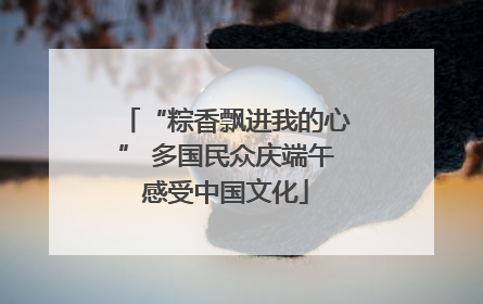 “粽香飘进我的心” 多国民众庆端午感受中国文化