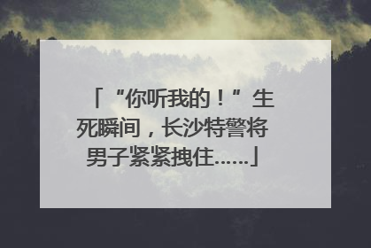 “你听我的！”生死瞬间，长沙特警将男子紧紧拽住……