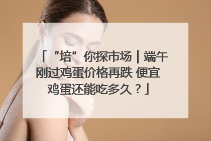 “培”你探市场｜端午刚过鸡蛋价格再跌 便宜鸡蛋还能吃多久？