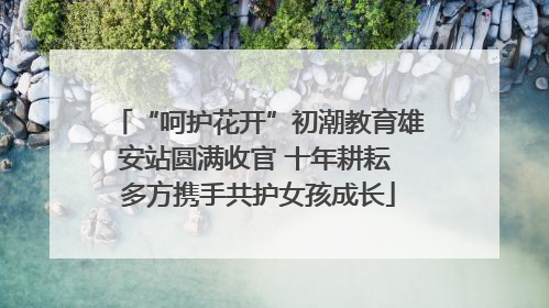“呵护花开”初潮教育雄安站圆满收官 十年耕耘 多方携手共护女孩成长