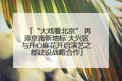 “大戏看北京” 再添京南新地标 大兴区与开心麻花开启演艺之都建设战略合作
