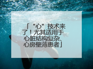 “心”技术来了！尤其适用于心脏结构复杂、心房壁薄患者