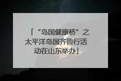 “岛国健康桥”之太平洋岛国齐鲁行活动在山东举办