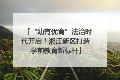“幼有优育”法治时代开启！湘江新区打造学前教育新标杆