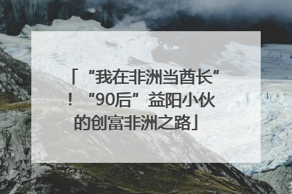 “我在非洲当酋长”！“90后”益阳小伙的创富非洲之路