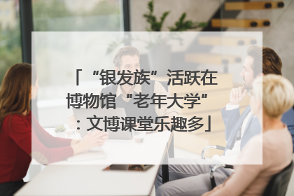 “银发族”活跃在博物馆“老年大学”：文博课堂乐趣多