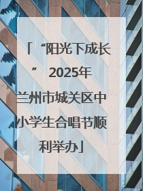 “阳光下成长” 2025年兰州市城关区中小学生合唱节顺利举办