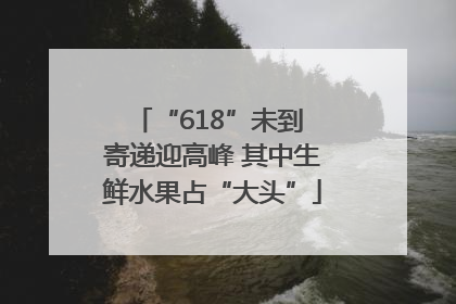 “618”未到 寄递迎高峰 其中生鲜水果占“大头”