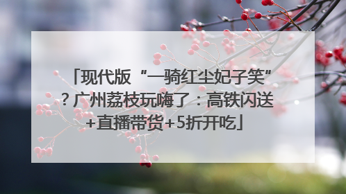 现代版“一骑红尘妃子笑”？广州荔枝玩嗨了：高铁闪送+直播带货+5折开吃