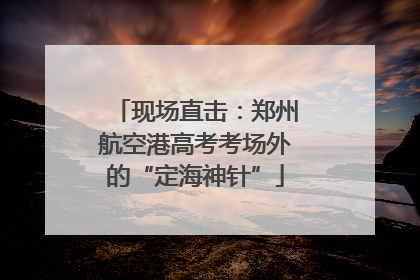 现场直击：郑州航空港高考考场外的“定海神针”