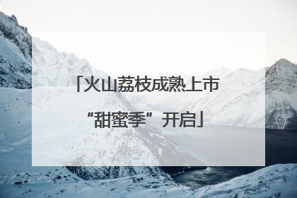 火山荔枝成熟上市 “甜蜜季”开启