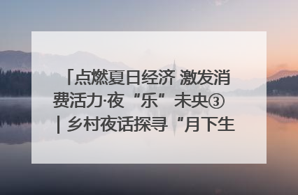 点燃夏日经济 激发消费活力·夜“乐”未央③｜乡村夜话探寻“月下生金”的“共富密码”