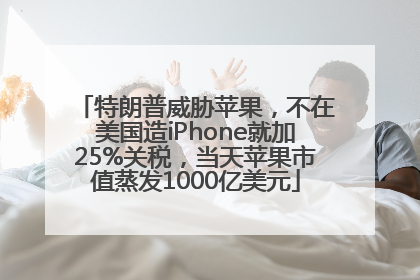特朗普威胁苹果，不在美国造iPhone就加25%关税，当天苹果市值蒸发1000亿美元