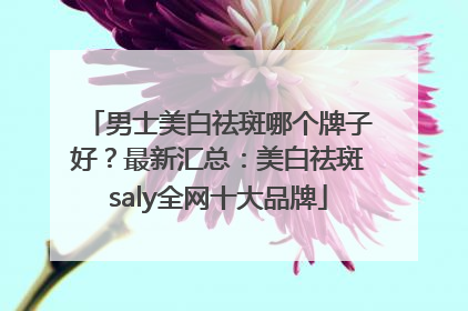 男士美白祛斑哪个牌子好？最新汇总：美白祛斑saly全网十大品牌