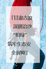 甘肃古浪：深耕治沙“织绿” 筑牢生态安全屏障