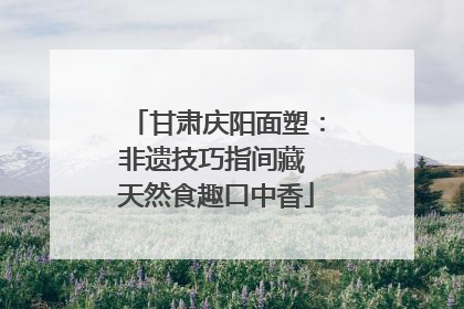 甘肃庆阳面塑：非遗技巧指间藏 天然食趣口中香