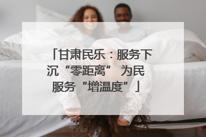 甘肃民乐：服务下沉“零距离” 为民服务“增温度”