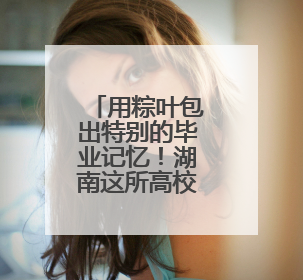 用粽叶包出特别的毕业记忆！湖南这所高校食堂上演别样毕业礼