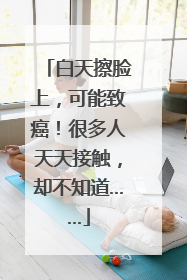 白天擦脸上，可能致癌！很多人天天接触，却不知道……