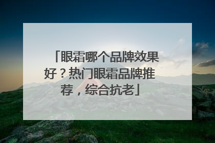 眼霜哪个品牌效果好？热门眼霜品牌推荐，综合抗老