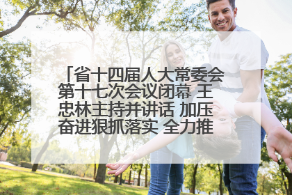 省十四届人大常委会第十七次会议闭幕 王忠林主持并讲话 加压奋进狠抓落实 全力推动支点建设成势见效