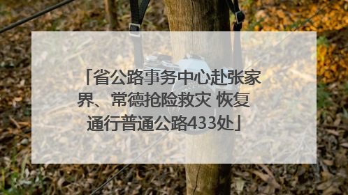 省公路事务中心赴张家界、常德抢险救灾 恢复通行普通公路433处