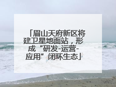眉山天府新区将建卫星地面站，形成“研发-运营-应用”闭环生态