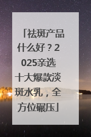 祛斑产品什么好？2025亲选十大爆款淡斑水乳，全方位碾压