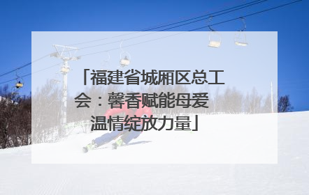 福建省城厢区总工会：馨香赋能母爱 温情绽放力量