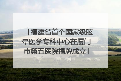 福建省首个国家级眩晕医学专科中心在厦门市第五医院揭牌成立