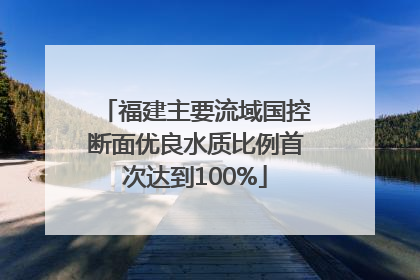 福建主要流域国控断面优良水质比例首次达到100%