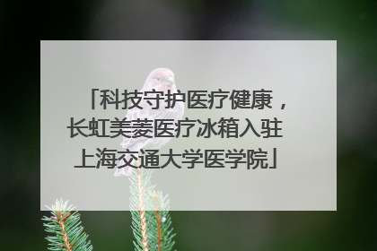 科技守护医疗健康，长虹美菱医疗冰箱入驻上海交通大学医学院