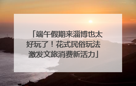 端午假期来淄博也太好玩了！花式民俗玩法激发文旅消费新活力