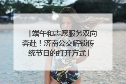 端午和志愿服务双向奔赴！济南公交解锁传统节日的打开方式