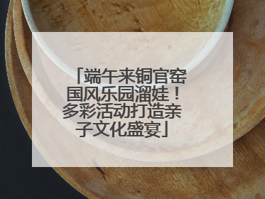 端午来铜官窑国风乐园溜娃！多彩活动打造亲子文化盛宴