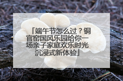 端午节怎么过？铜官窑国风乐园给你一场亲子家庭欢乐时光沉浸式新体验