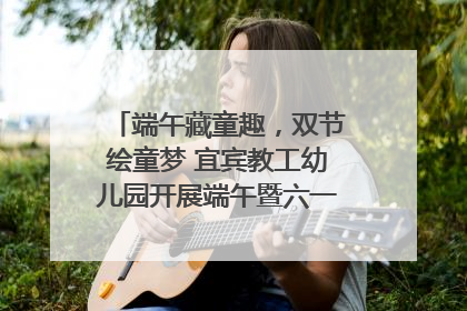 端午藏童趣，双节绘童梦 宜宾教工幼儿园开展端午暨六一亲子游园活动