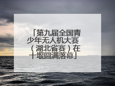 第九届全国青少年无人机大赛（湖北省赛）在十堰圆满落幕