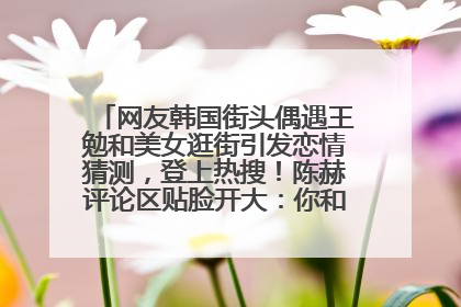 网友韩国街头偶遇王勉和美女逛街引发恋情猜测，登上热搜！陈赫评论区贴脸开大：你和谁逛街？我也想知道