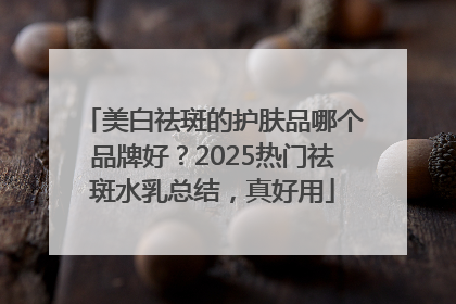 美白祛斑的护肤品哪个品牌好？2025热门祛斑水乳总结，真好用