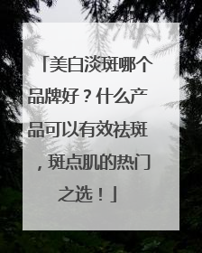 美白淡斑哪个品牌好？什么产品可以有效祛斑，斑点肌的热门之选！