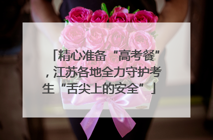 精心准备“高考餐”，江苏各地全力守护考生“舌尖上的安全”