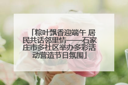 粽叶飘香迎端午 居民共话邻里情——石家庄市多社区举办多彩活动营造节日氛围