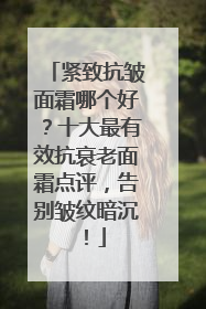 紧致抗皱面霜哪个好？十大最有效抗衰老面霜点评，告别皱纹暗沉！