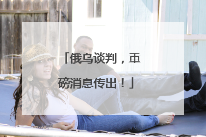 俄乌谈判，重磅消息传出！