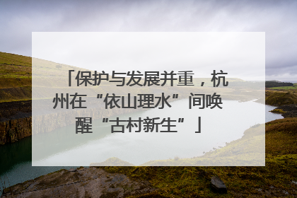 保护与发展并重，杭州在“依山理水”间唤醒“古村新生”